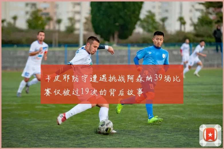 卡皮耶防守遭遇挑战阿森纳39场比赛仅被过19次的背后故事