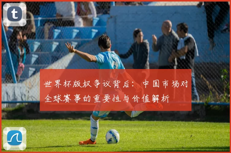 世界杯版权争议背后：中国市场对全球赛事的重要性与价值解析