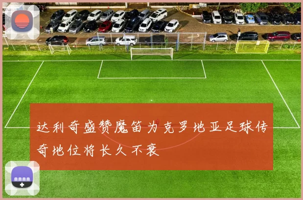 达利奇盛赞魔笛为克罗地亚足球传奇地位将长久不衰