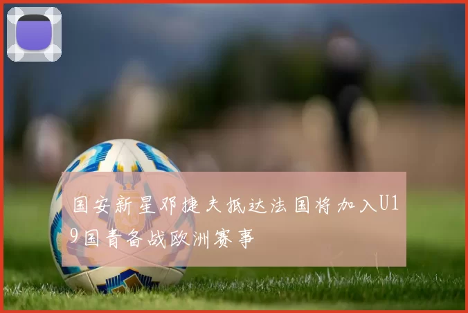 国安新星邓捷夫抵达法国将加入U19国青备战欧洲赛事