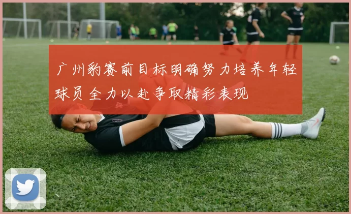 广州豹赛前目标明确努力培养年轻球员全力以赴争取精彩表现