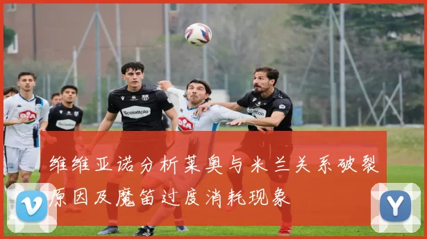 维维亚诺分析莱奥与米兰关系破裂原因及魔笛过度消耗现象