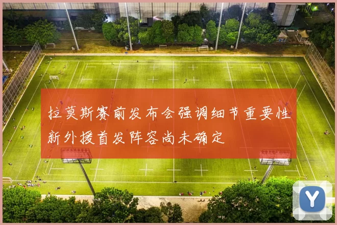 拉莫斯赛前发布会强调细节重要性新外援首发阵容尚未确定