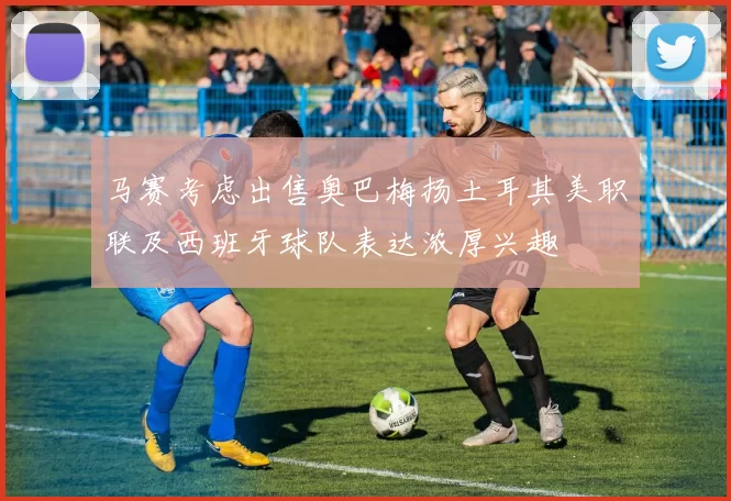 马赛考虑出售奥巴梅扬土耳其美职联及西班牙球队表达浓厚兴趣