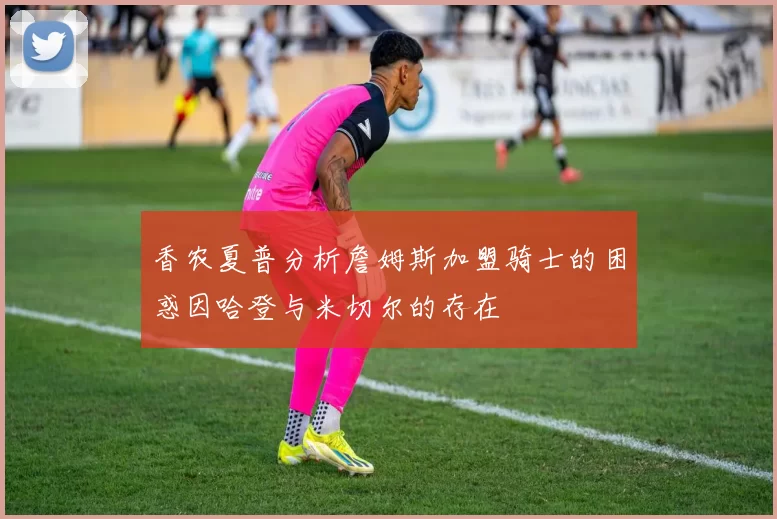 香农夏普分析詹姆斯加盟骑士的困惑因哈登与米切尔的存在