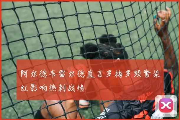 阿尔德韦雷尔德直言罗梅罗频繁染红影响热刺战绩