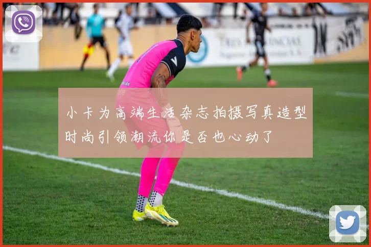 小卡为高端生活杂志拍摄写真造型时尚引领潮流你是否也心动了