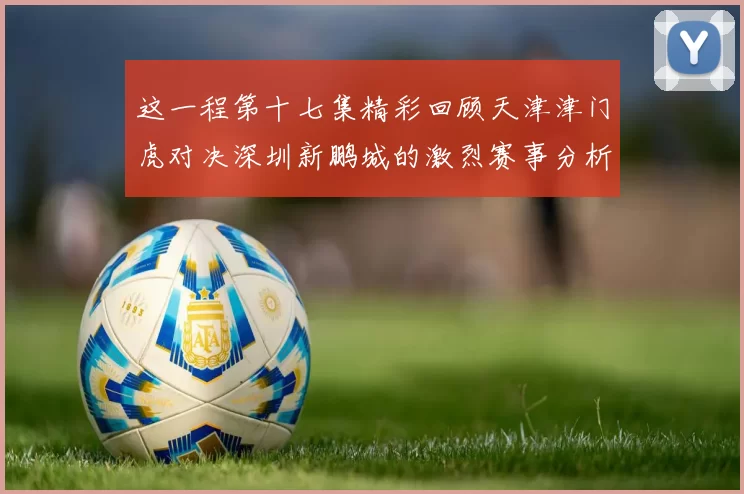 这一程第十七集精彩回顾天津津门虎对决深圳新鹏城的激烈赛事分析与亮点解读