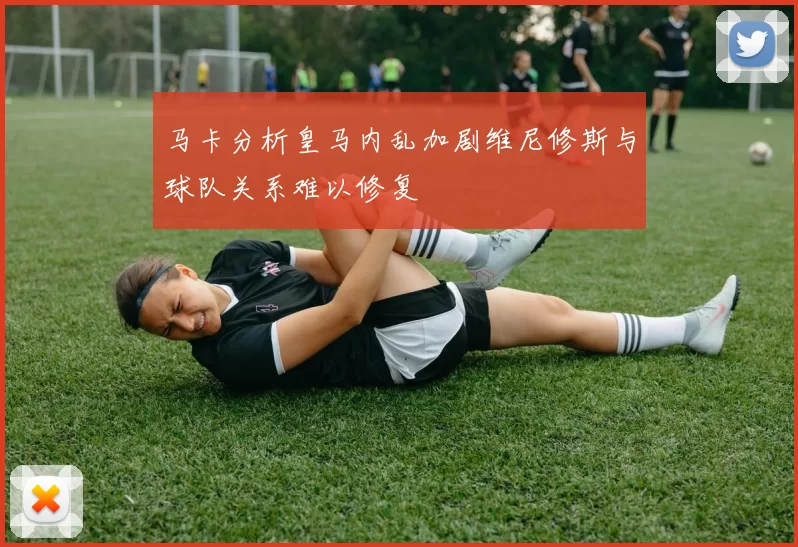 马卡分析皇马内乱加剧维尼修斯与球队关系难以修复