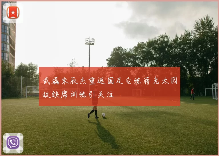 武磊朱辰杰重返国足合练蒋光太因故缺席训练引关注