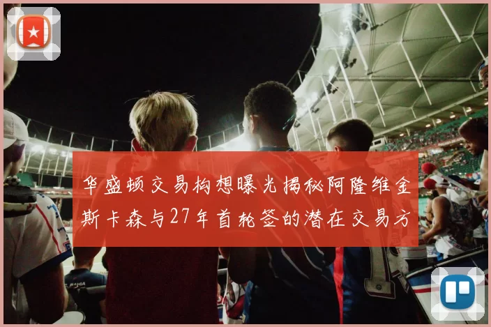 华盛顿交易构想曝光揭秘阿隆维金斯卡森与27年首轮签的潜在交易方案
