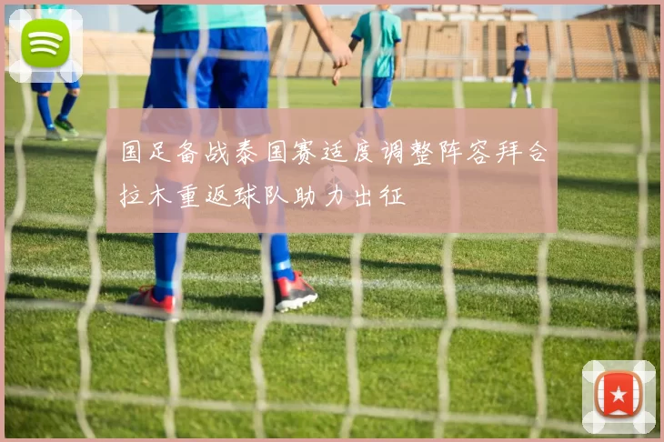 国足备战泰国赛适度调整阵容拜合拉木重返球队助力出征