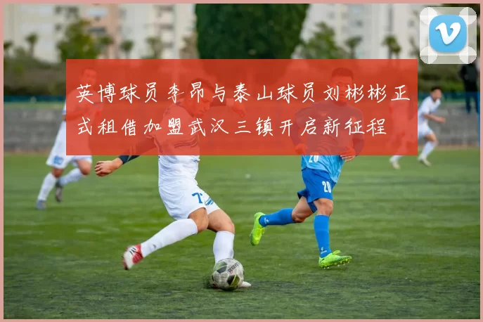 英博球员李昂与泰山球员刘彬彬正式租借加盟武汉三镇开启新征程