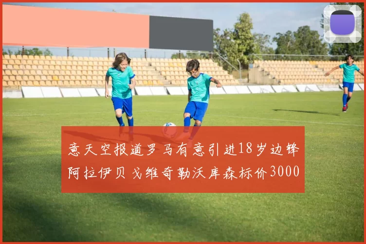 意天空报道罗马有意引进18岁边锋阿拉伊贝戈维奇勒沃库森标价3000万欧元