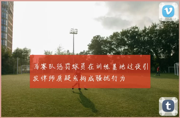 马赛队惩罚球员在训练基地过夜引发律师质疑或构成骚扰行为