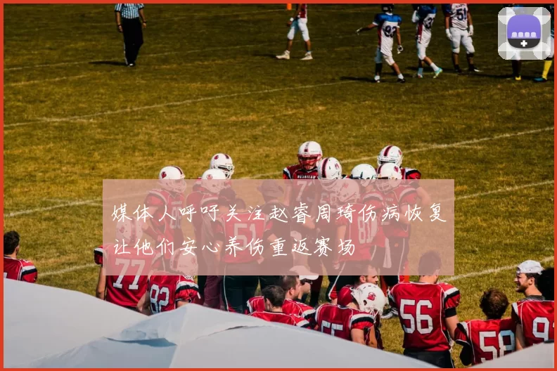 媒体人呼吁关注赵睿周琦伤病恢复让他们安心养伤重返赛场