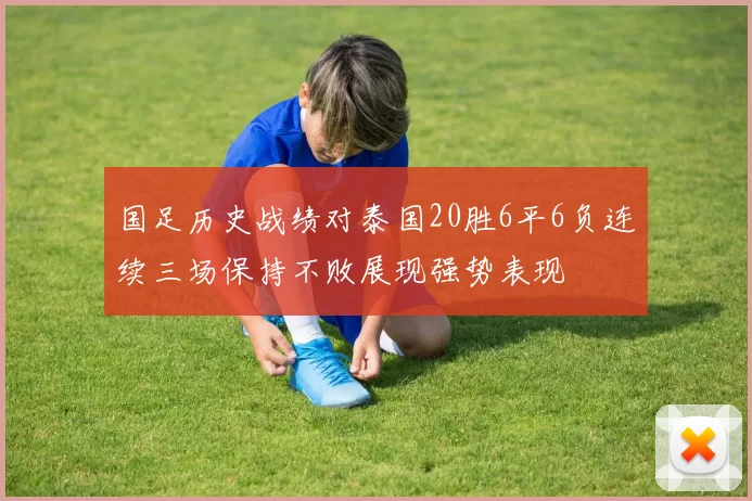 国足历史战绩对泰国20胜6平6负连续三场保持不败展现强势表现