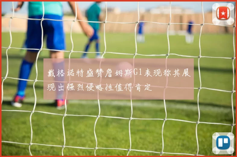 戴格诺特盛赞詹姆斯G1表现称其展现出强烈侵略性值得肯定