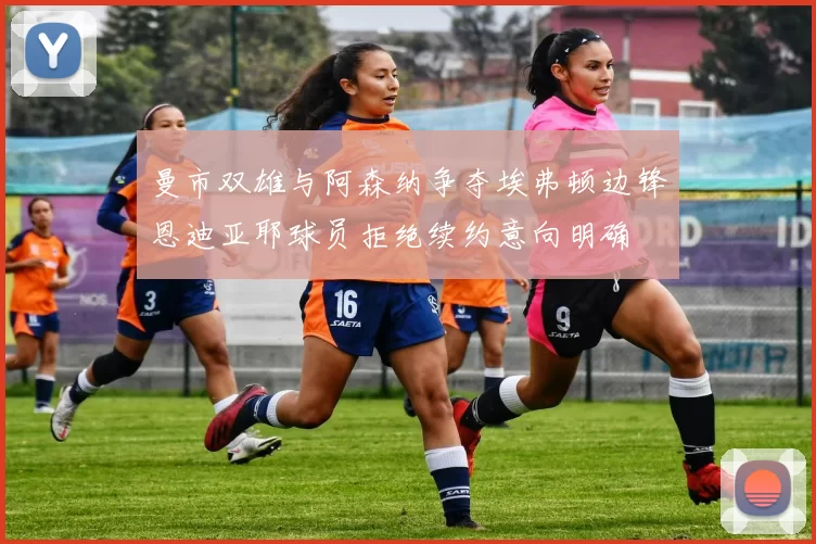曼市双雄与阿森纳争夺埃弗顿边锋恩迪亚耶球员拒绝续约意向明确