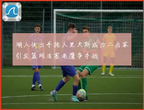 湖人快出手抢人里夫斯成为二当家引发篮网活塞老鹰争夺战