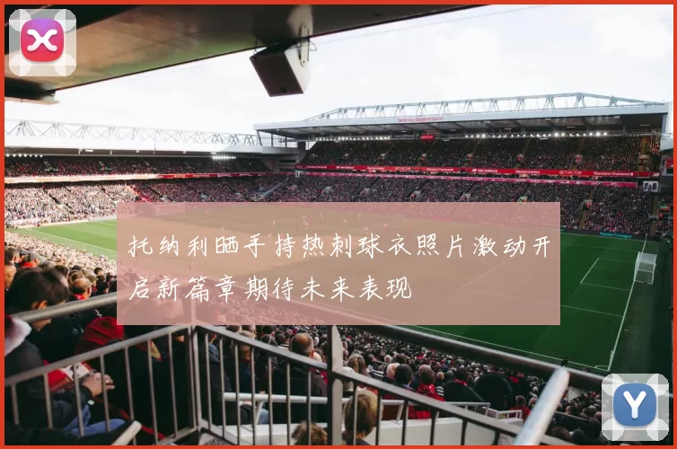 托纳利晒手持热刺球衣照片激动开启新篇章期待未来表现