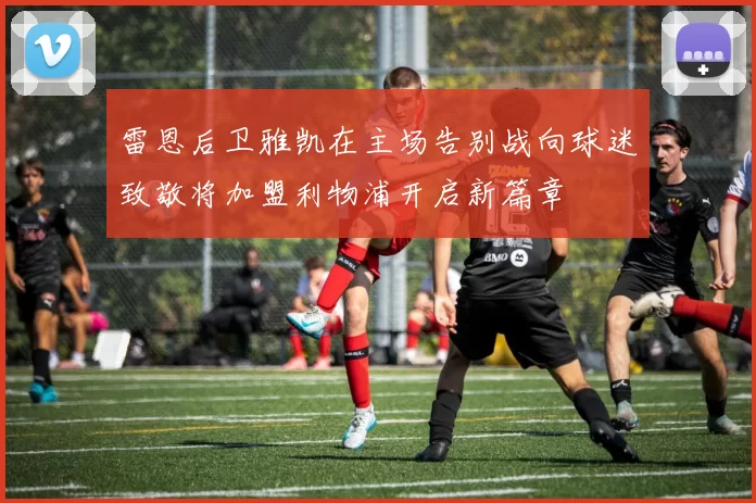 雷恩后卫雅凯在主场告别战向球迷致敬将加盟利物浦开启新篇章